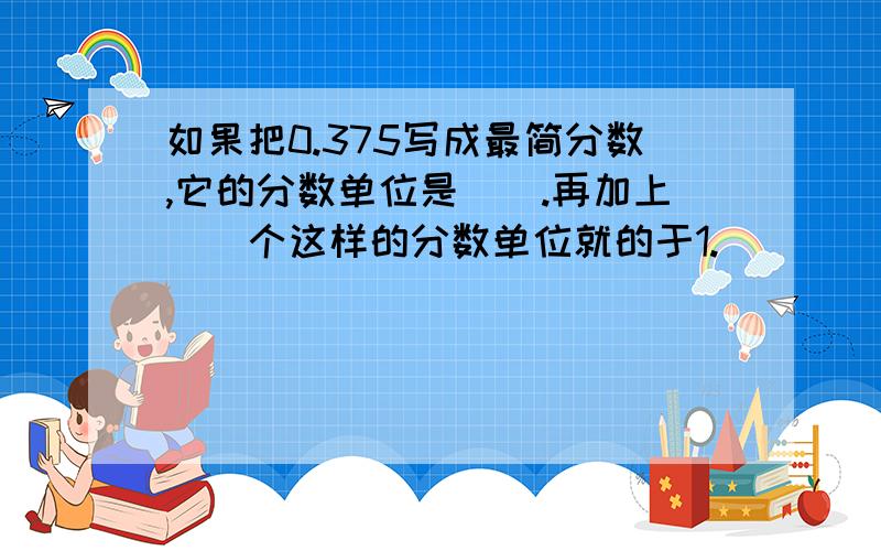 如果把0.375写成最简分数,它的分数单位是（）.再加上（）个这样的分数单位就的于1.