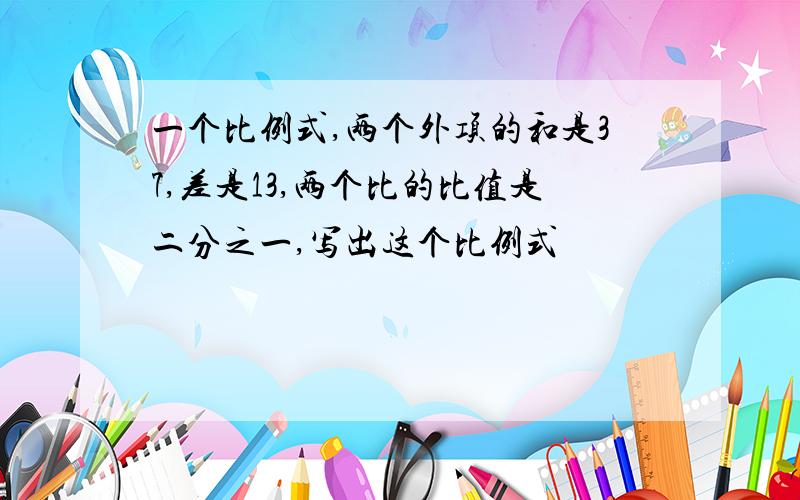 一个比例式,两个外项的和是37,差是13,两个比的比值是二分之一,写出这个比例式