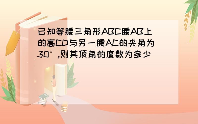 已知等腰三角形ABC腰AB上的高CD与另一腰AC的夹角为30°,则其顶角的度数为多少