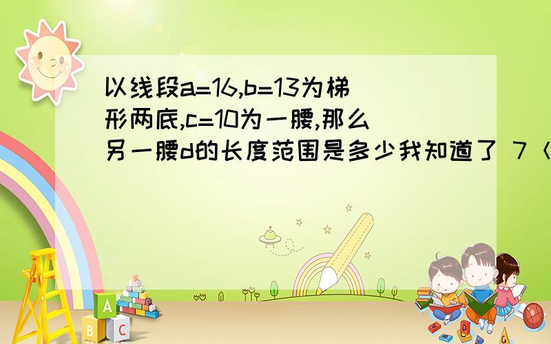 以线段a=16,b=13为梯形两底,c=10为一腰,那么另一腰d的长度范围是多少我知道了 7＜d＜13