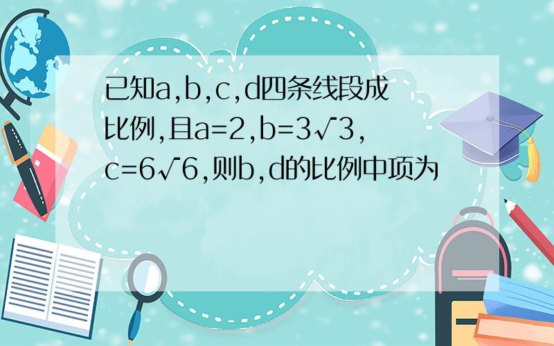 已知a,b,c,d四条线段成比例,且a=2,b=3√3,c=6√6,则b,d的比例中项为