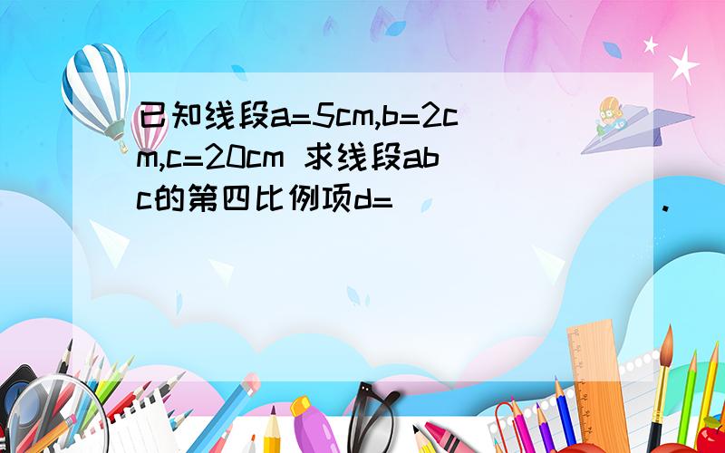 已知线段a=5cm,b=2cm,c=20cm 求线段abc的第四比例项d=________.