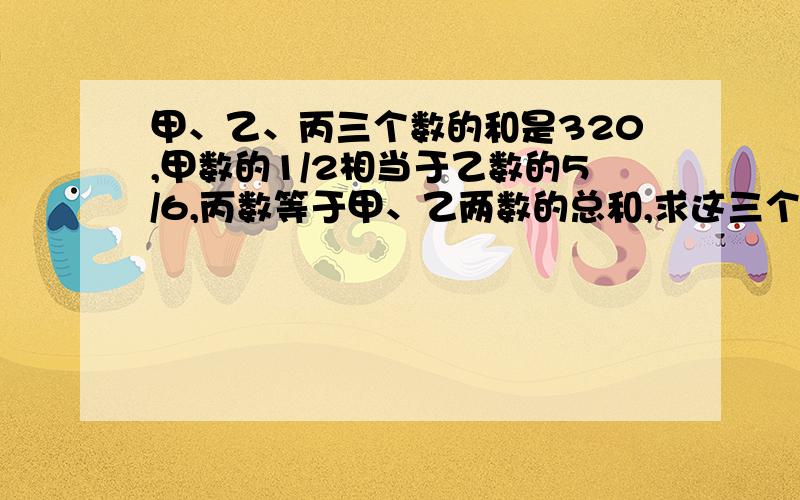 甲、乙、丙三个数的和是320,甲数的1/2相当于乙数的5/6,丙数等于甲、乙两数的总和,求这三个数各是多少?