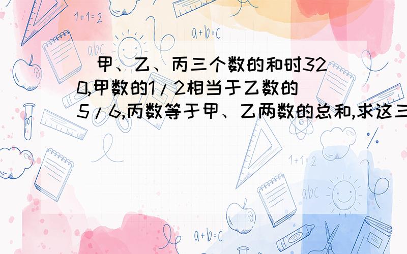 ．甲、乙、丙三个数的和时320,甲数的1/2相当于乙数的5/6,丙数等于甲、乙两数的总和,求这三个数个是多少