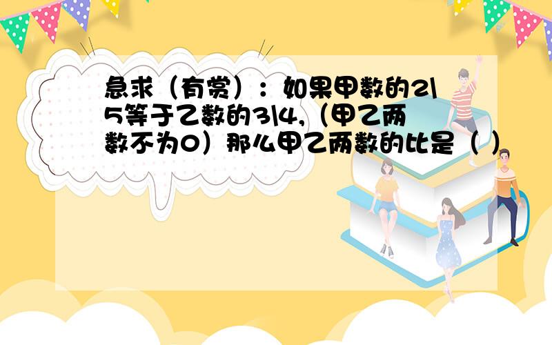 急求（有赏）：如果甲数的2\5等于乙数的3\4,（甲乙两数不为0）那么甲乙两数的比是（ ）