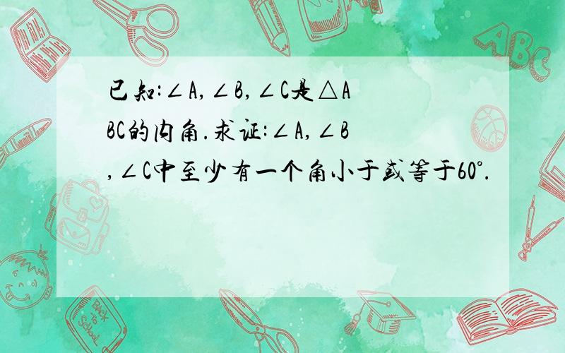 已知:∠A,∠B,∠C是△ABC的内角.求证:∠A,∠B,∠C中至少有一个角小于或等于60°.