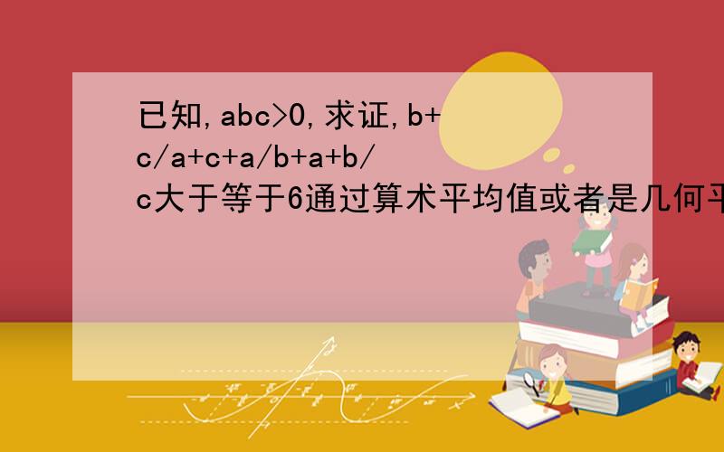 已知,abc>0,求证,b+c/a+c+a/b+a+b/c大于等于6通过算术平均值或者是几何平均值证明的。