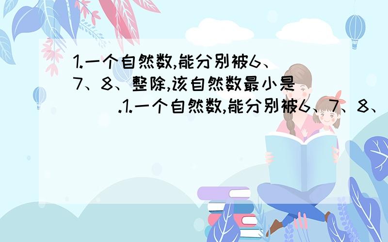 1.一个自然数,能分别被6、7、8、整除,该自然数最小是( ).1.一个自然数,能分别被6、7、8、整除,该自然数最小是( ).2.( )是所有自然数的因数.