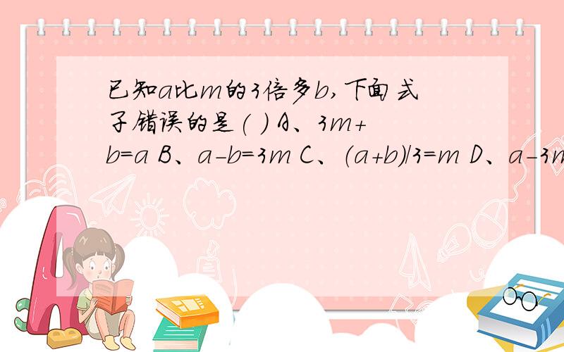 已知a比m的3倍多b,下面式子错误的是( ) A、3m+b=a B、a-b=3m C、（a+b)/3=m D、a-3m=b