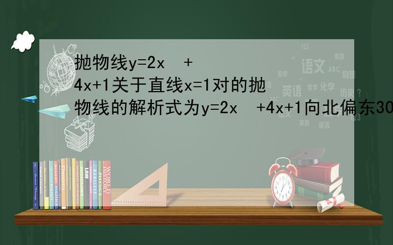 抛物线y=2x²+4x+1关于直线x=1对的抛物线的解析式为y=2x²+4x+1向北偏东30°方向平移2个单位的抛物线的解析式为y=2x²+4x+1关于点(1,2)成中心对称的抛物线的解析式为