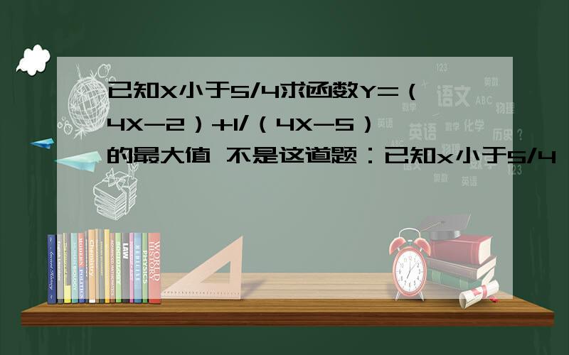 已知X小于5/4求函数Y=（4X-2）+1/（4X-5）的最大值 不是这道题：已知x小于5/4,求函数y=4x-2+1/(4x-5)的最大值是这样的题目Y=4X-2+[1/（4X-5）]请看清楚,不要粘贴复制,