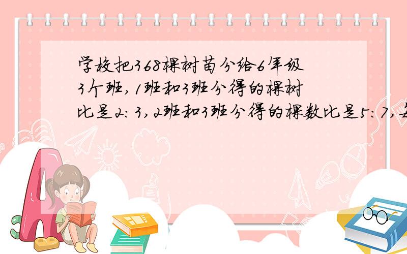 学校把368棵树苗分给6年级3个班,1班和3班分得的棵树比是2：3,2班和3班分得的棵数比是5：7,每班分树苗?2：3=10：15 5：7=15：21 啥意思?兄弟!