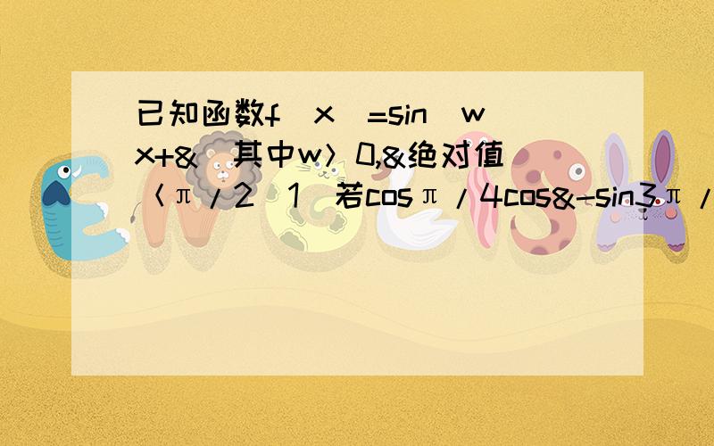 已知函数f（x）=sin（wx+&）其中w＞0,&绝对值＜π/2（1）若cosπ/4cos&-sin3π/4sin&=0,求&的值在（1）的条件下,若函数f（x）的图像的相邻两条对称轴之间的距离等于π/3,求函数f（X)的解析式,并求出最