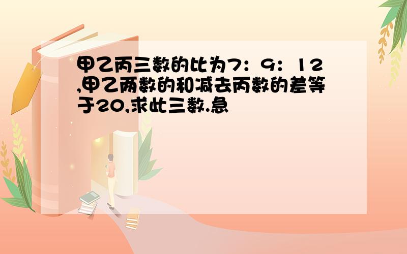 甲乙丙三数的比为7：9：12,甲乙两数的和减去丙数的差等于20,求此三数.急