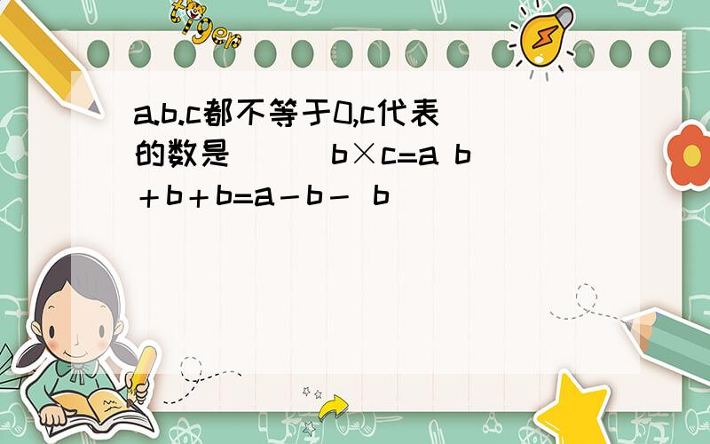 a.b.c都不等于0,c代表的数是（ ） b×c=a b＋b＋b=a－b－ b