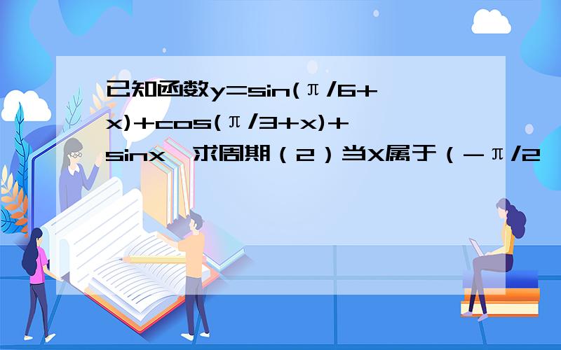 已知函数y=sin(π/6+x)+cos(π/3+x)+sinx,求周期（2）当X属于（-π/2,π/2）时,求函数值域我拜托你啊，不要耍我行不?我真的很急啊