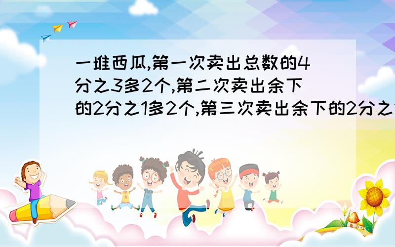 一堆西瓜,第一次卖出总数的4分之3多2个,第二次卖出余下的2分之1多2个,第三次卖出余下的2分之1,还剩下2个.这对西瓜一共有几个?