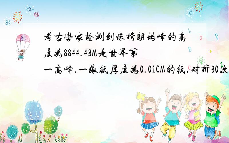 考古学家检测到珠穆朗玛峰的高度为8844.43M是世界第一高峰.一张纸厚度为0.01CM的纸,对折30次后,其厚度能超过珠穆朗玛峰的高度