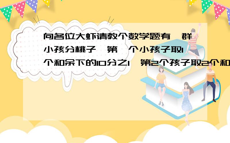 向各位大虾请教个数学题有一群小孩分桃子,第一个小孩子取1个和余下的10分之1,第2个孩子取2个和余下的10分之1,.最后桃子正好分完且每人所得桃子相等,求小孩子的人数和桃子的总数