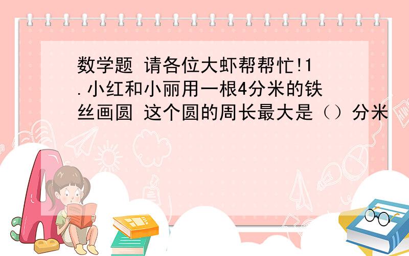 数学题 请各位大虾帮帮忙!1.小红和小丽用一根4分米的铁丝画圆 这个圆的周长最大是（）分米  面积最大是（）平方分米2.一张40厘米  宽15厘米的长方形中  最多能剪（）个半径为2.5厘米的圆