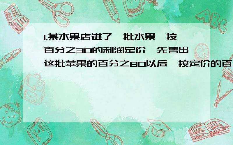 1.某水果店进了一批水果,按百分之30的利润定价,先售出这批苹果的百分之80以后,按定价的百分之50降价销售,问销售完后该店实货利润百分之几?2.有一批货物,第一次降价百分之20,第二次有降价