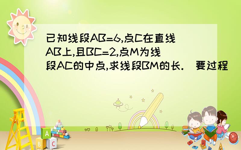 已知线段AB=6,点C在直线AB上,且BC=2,点M为线段AC的中点,求线段BM的长.（要过程）