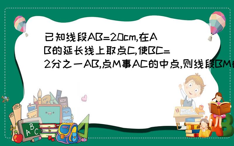 已知线段AB=20cm,在AB的延长线上取点C,使BC=2分之一AB,点M事AC的中点,则线段BM的长为