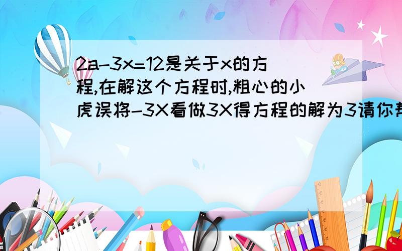 2a-3x=12是关于x的方程,在解这个方程时,粗心的小虎误将-3X看做3X得方程的解为3请你帮他求出原方程的解