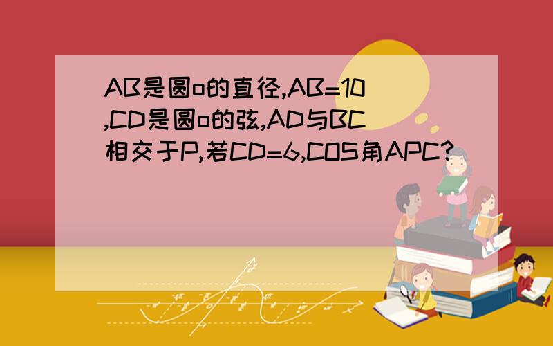 AB是圆o的直径,AB=10,CD是圆o的弦,AD与BC相交于P,若CD=6,COS角APC?
