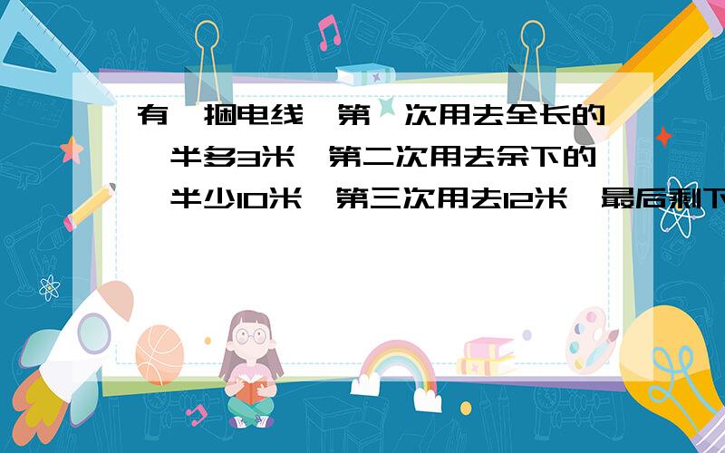 有一捆电线,第一次用去全长的一半多3米,第二次用去余下的一半少10米,第三次用去12米,最后剩下10米.这捆电线原来有多少米?