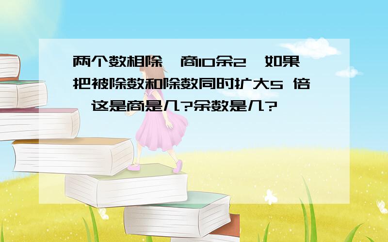 两个数相除,商10余2,如果把被除数和除数同时扩大5 倍,这是商是几?余数是几?