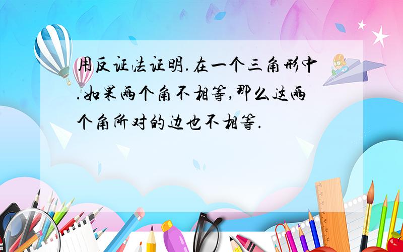 用反证法证明.在一个三角形中.如果两个角不相等,那么这两个角所对的边也不相等.