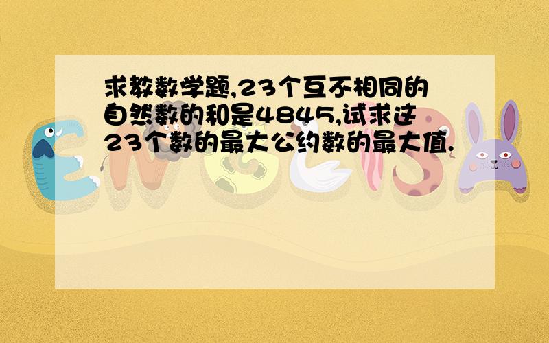 求教数学题,23个互不相同的自然数的和是4845,试求这23个数的最大公约数的最大值.