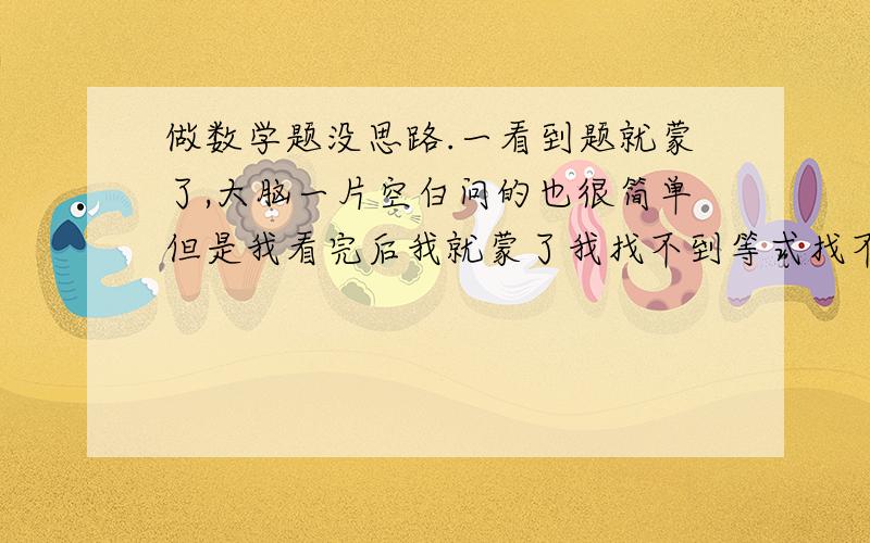 做数学题没思路.一看到题就蒙了,大脑一片空白问的也很简单但是我看完后我就蒙了我找不到等式找不到做题思路 该怎样怎样找关系 这个那个该怎么算 该=什么哎哎哎 有时候难过的要哭了.