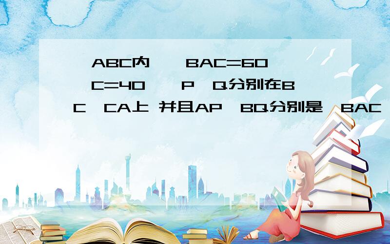 △ABC内,∠BAC=60 ∠C=40°,P,Q分别在BC,CA上 并且AP,BQ分别是∠BAC ∠ABC的角平分线 求证BP+AQ=AP+BP证明的AP不一定对，本来是AB