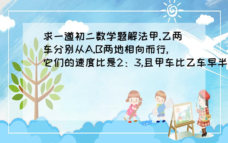 求一道初二数学题解法甲.乙两车分别从A.B两地相向而行,它们的速度比是2：3,且甲车比乙车早半个小时出发,相遇时甲车比乙车少走12Km,已知乙车走完A.B两地的路车需要3小时,试求A.B两地的路程