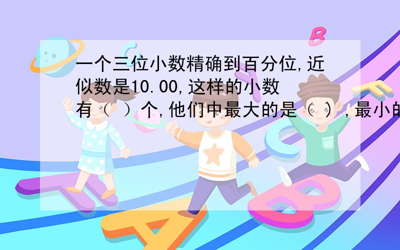 一个三位小数精确到百分位,近似数是10.00,这样的小数有（ ）个,他们中最大的是（ ) ,最小的是（ ）.