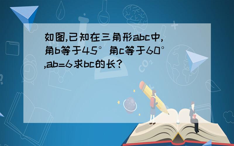 如图,已知在三角形abc中,角b等于45°角c等于60°,ab=6求bc的长?