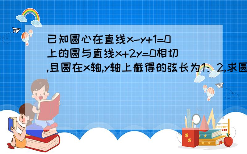 已知圆心在直线x-y+1=0上的圆与直线x+2y=0相切,且圆在x轴,y轴上截得的弦长为1：2,求圆的方程.,