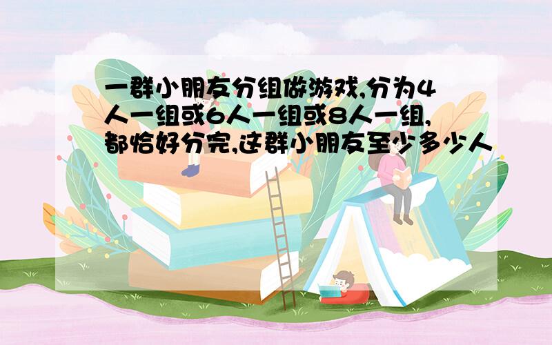 一群小朋友分组做游戏,分为4人一组或6人一组或8人一组,都恰好分完,这群小朋友至少多少人