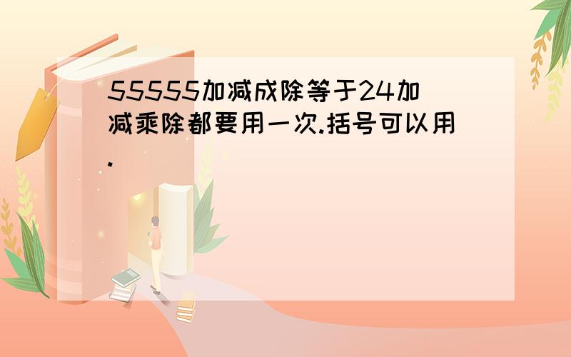 55555加减成除等于24加减乘除都要用一次.括号可以用.