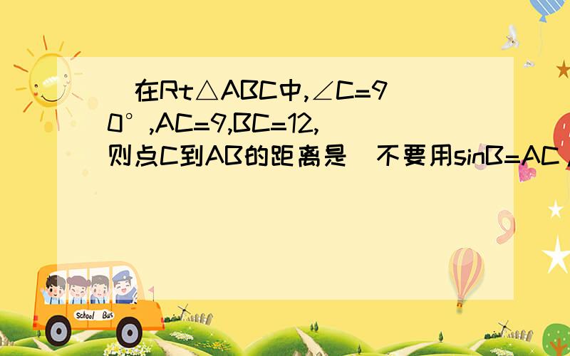 )在Rt△ABC中,∠C=90°,AC=9,BC=12,则点C到AB的距离是(不要用sinB=AC/AB=12/15=4/5C到AB的距离是BC*sinB=9*4/5=36/5