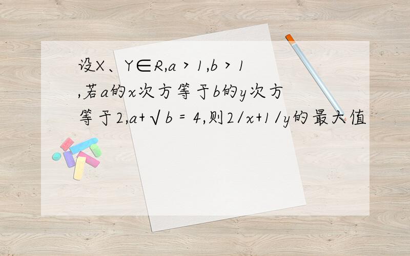 设X、Y∈R,a＞1,b＞1,若a的x次方等于b的y次方等于2,a+√b＝4,则2/x+1/y的最大值