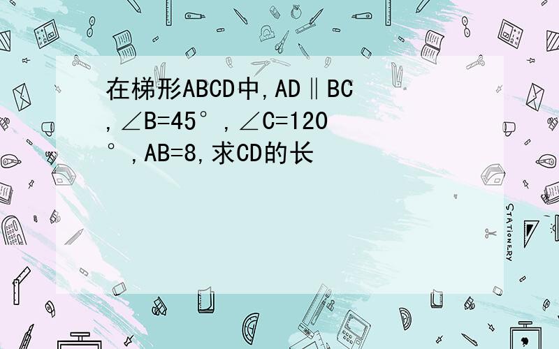 在梯形ABCD中,AD‖BC,∠B=45°,∠C=120°,AB=8,求CD的长