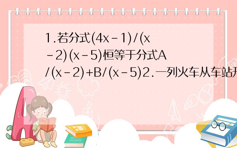 1.若分式(4x-1)/(x-2)(x-5)恒等于分式A/(x-2)+B/(x-5)2.一列火车从车站开出,行程为450千米,当它开出3小时后,因特殊任务多停一站,耽误30分钟,后来把速度提高了0.2倍,结果准时到达目的地,求这列火车原