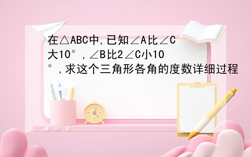 在△ABC中,已知∠A比∠C大10°,∠B比2∠C小10°,求这个三角形各角的度数详细过程