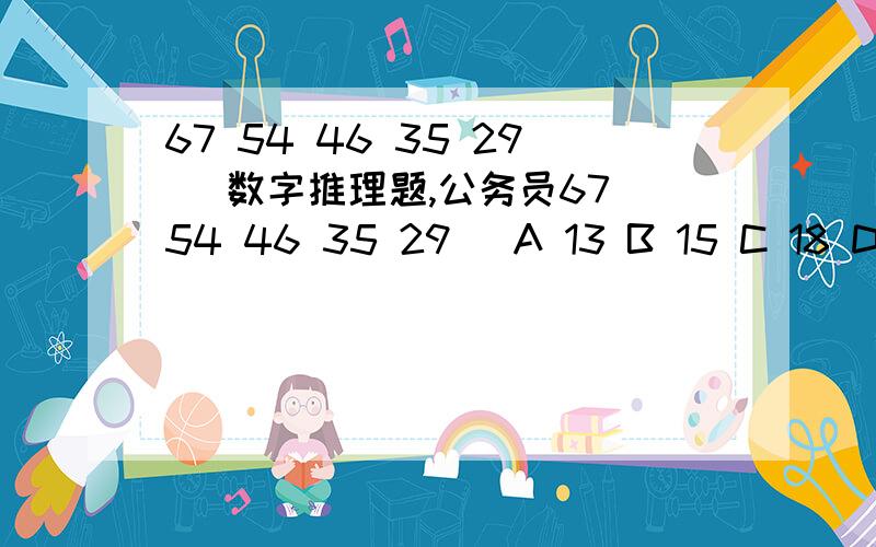 67 54 46 35 29 ）数字推理题,公务员67 54 46 35 29 ）A 13 B 15 C 18 D 20可是我觉得C也有道理：数项规律：十位是6 5 4 3 2 （1）个位是4 5 6 7 （8） 9,都是连续自然数……这样可不可以呢?这是一道很经典