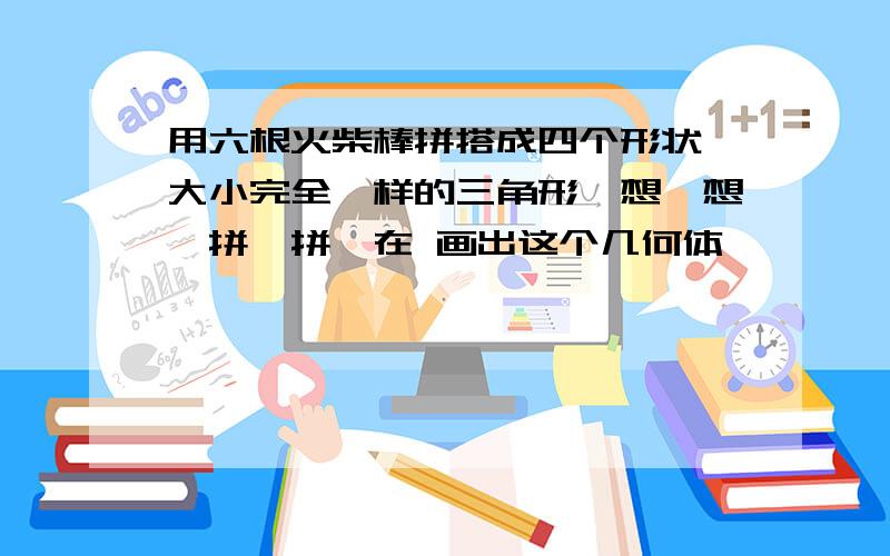 用六根火柴棒拼搭成四个形状,大小完全一样的三角形,想一想,拼一拼,在 画出这个几何体