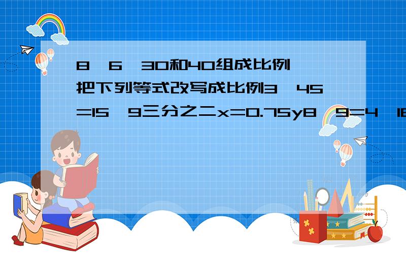 8,6,30和40组成比例 把下列等式改写成比例3*45=15*9三分之二x=0.75y8*9=4*18