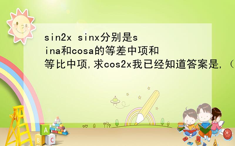 sin2x sinx分别是sina和cosa的等差中项和等比中项,求cos2x我已经知道答案是,（1+根号33）/8 但是其实算出来本来是（1加减根号33）/8 但是我就是不知道怎样舍去的（1-根号33）/8 写下原因.答得好我